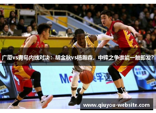 广厦vs青岛内线对决：胡金秋vs杨瀚森，中锋之争谁能一触即发？