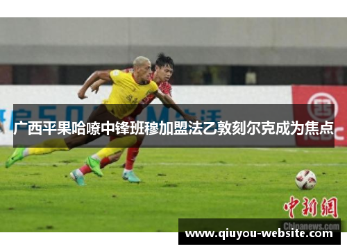 广西平果哈嘹中锋班穆加盟法乙敦刻尔克成为焦点
